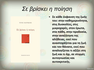 Σε βρίσκει η ποίηση
• Σε κάθε έκφανση της ζωής
του: στην καθημερινότητα,
στις δυσκολίες, στις
μικροχαρές, στον έρωτα,
στα πάθη, στην προδοσία,
στην αναζήτηση της
αλήθειας, εκεί που
αναστοχάζεται για τη ζωή
και τον θάνατο, εκεί που
αναλογίζεται τι αξίζει στη
ζωή και τι όχι, σε στιγμές
αυτογνωσίας και
αυτοκριτικής.
 