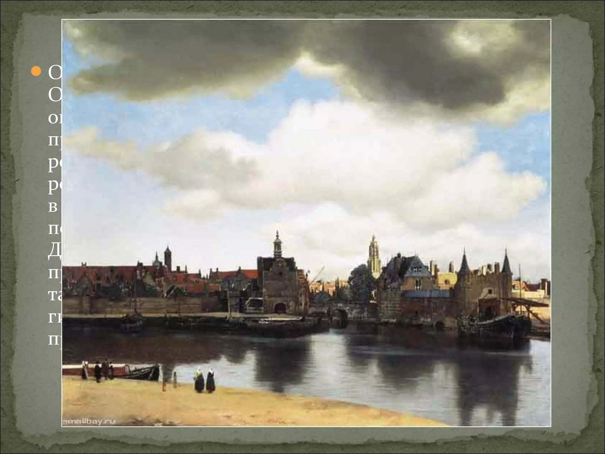 О жизни Вермеера известно очень немногое.
Он родился (по крайней мере был крещён) 31
октября 1632 года в Делфте, в семье
предпринимателя-торговца. Ян был вторым
ребёнком в семье и единственным сыном своих
родителей. Его отец был родом из Антверпена,
в 1611 г. переехал в Амстердам и работал ткачом
по шёлку. В 1653 г. он женился, переехал в
Дельфт и стал хозяином постоялого двора. Он
продолжал заниматься шелкоткачеством, а
также был зарегистрирован в делфтской
гильдии Святого Луки в качестве торговца
предметами искусства.
Вид города Дельфта, 1658-1660
Маурицхейс, Гаага
 