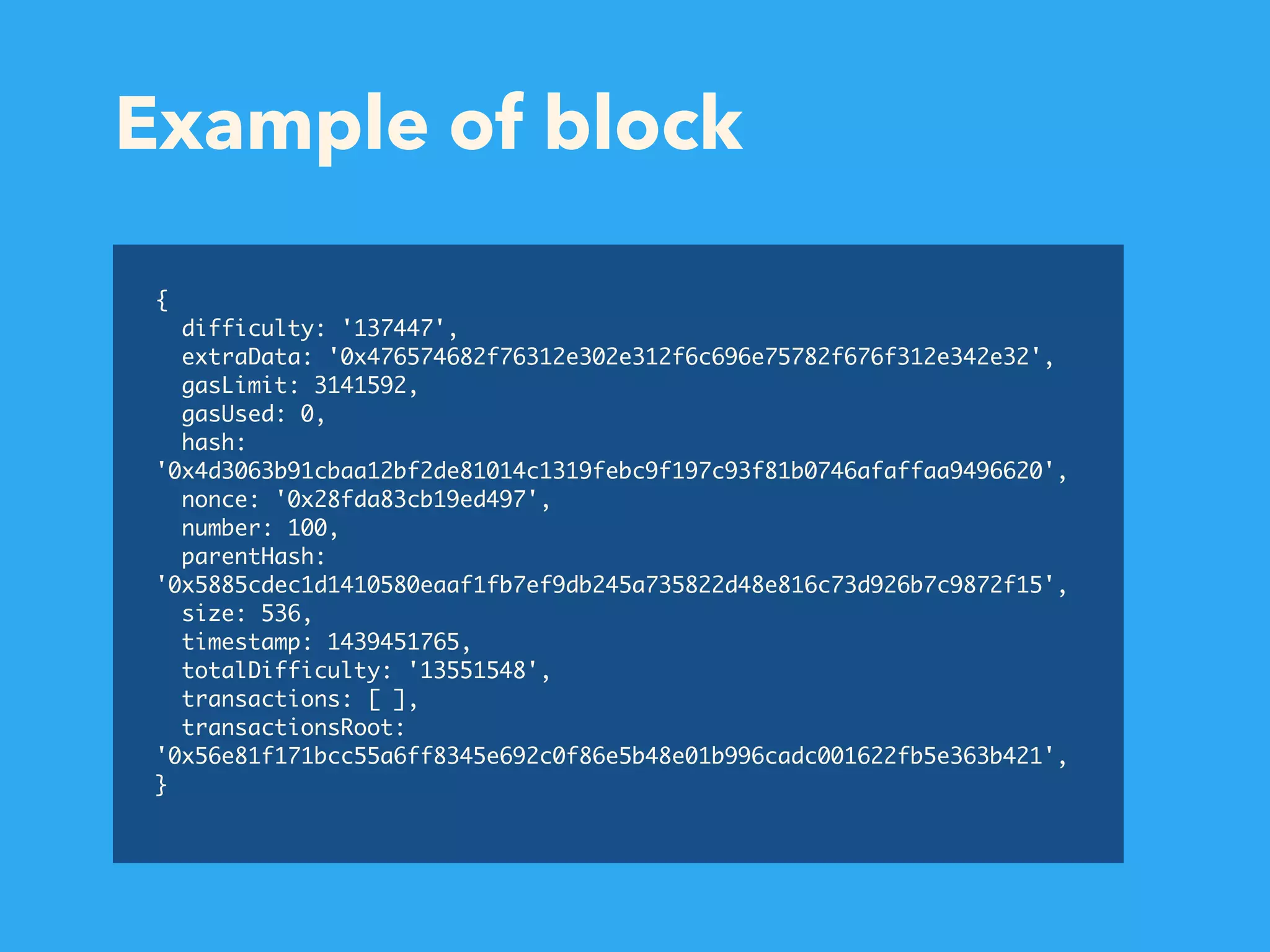 Example of block { difficulty: '137447', extraData: '0x476574682f76312e302e312f6c696e75782f676f312e342e32', gasLimit: 3141592, gasUsed: 0, hash: '0x4d3063b91cbaa12bf2de81014c1319febc9f197c93f81b0746afaffaa9496620', nonce: '0x28fda83cb19ed497', number: 100, parentHash: '0x5885cdec1d1410580eaaf1fb7ef9db245a735822d48e816c73d926b7c9872f15', size: 536, timestamp: 1439451765, totalDifficulty: '13551548', transactions: [ ], transactionsRoot: '0x56e81f171bcc55a6ff8345e692c0f86e5b48e01b996cadc001622fb5e363b421', } 