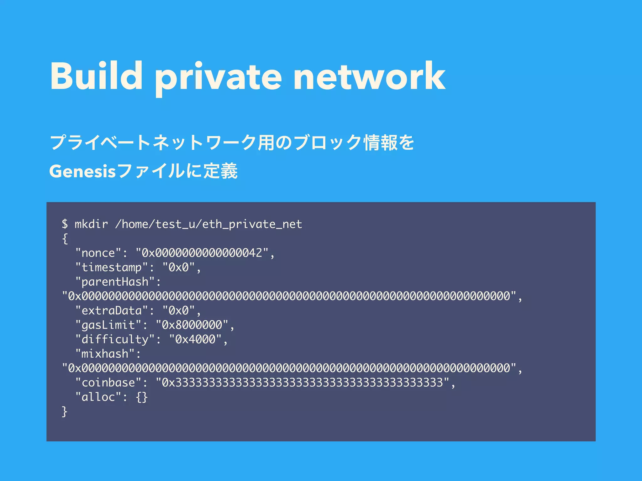 Build private network $ mkdir /home/test_u/eth_private_net { "nonce": "0x0000000000000042", "timestamp": "0x0", "parentHash": "0x0000000000000000000000000000000000000000000000000000000000000000", "extraData": "0x0", "gasLimit": "0x8000000", "difficulty": "0x4000", "mixhash": "0x0000000000000000000000000000000000000000000000000000000000000000", "coinbase": "0x3333333333333333333333333333333333333333", "alloc": {} } Genesis 