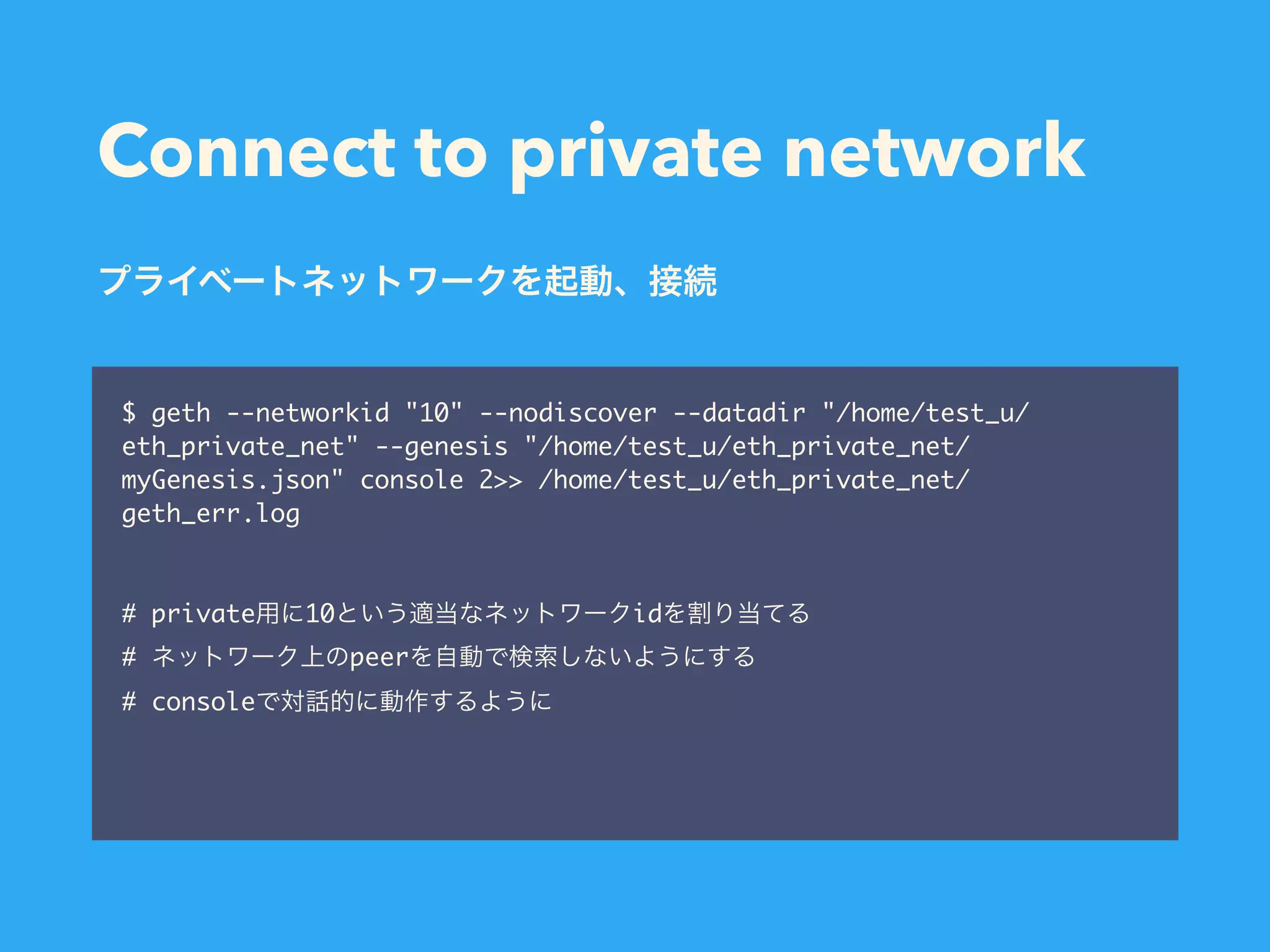 Connect to private network $ geth --networkid "10" --nodiscover --datadir "/home/test_u/ eth_private_net" --genesis "/home/test_u/eth_private_net/ myGenesis.json" console 2>> /home/test_u/eth_private_net/ geth_err.log # private 10 id # peer # console 