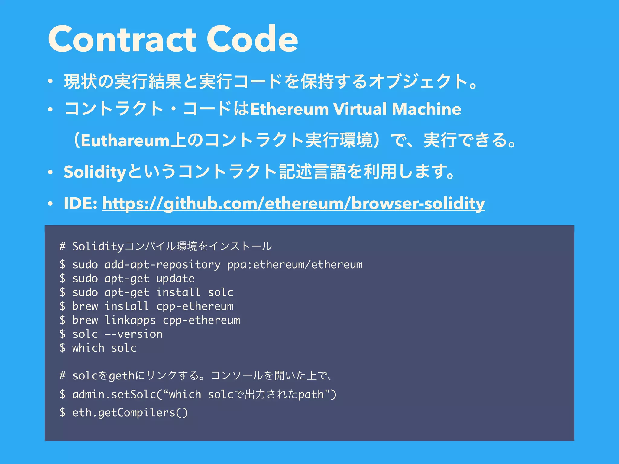Contract Code # Solidity $ sudo add-apt-repository ppa:ethereum/ethereum $ sudo apt-get update $ sudo apt-get install solc $ brew install cpp-ethereum $ brew linkapps cpp-ethereum $ solc —-version $ which solc # solc geth $ admin.setSolc(“which solc path") $ eth.getCompilers() • • Ethereum Virtual Machine  Euthareum • Solidity • IDE: https://github.com/ethereum/browser-solidity 