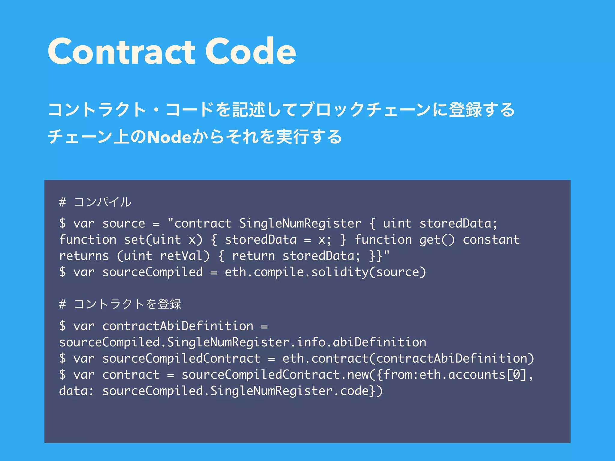 Contract Code # $ var source = "contract SingleNumRegister { uint storedData; function set(uint x) { storedData = x; } function get() constant returns (uint retVal) { return storedData; }}" $ var sourceCompiled = eth.compile.solidity(source) # $ var contractAbiDefinition = sourceCompiled.SingleNumRegister.info.abiDefinition $ var sourceCompiledContract = eth.contract(contractAbiDefinition) $ var contract = sourceCompiledContract.new({from:eth.accounts[0], data: sourceCompiled.SingleNumRegister.code}) Node 