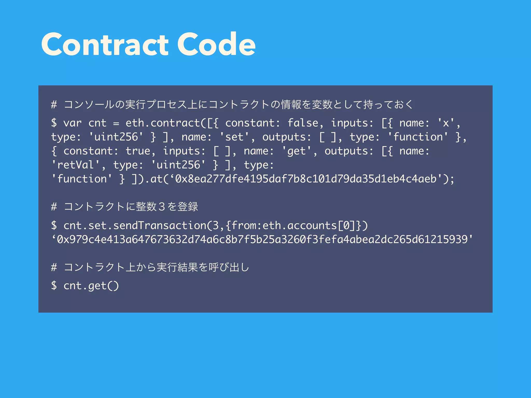 Contract Code # $ var cnt = eth.contract([{ constant: false, inputs: [{ name: 'x', type: 'uint256' } ], name: 'set', outputs: [ ], type: 'function' }, { constant: true, inputs: [ ], name: 'get', outputs: [{ name: 'retVal', type: 'uint256' } ], type: 'function' } ]).at(‘0x8ea277dfe4195daf7b8c101d79da35d1eb4c4aeb'); # $ cnt.set.sendTransaction(3,{from:eth.accounts[0]}) ‘0x979c4e413a647673632d74a6c8b7f5b25a3260f3fefa4abea2dc265d61215939' # $ cnt.get() 