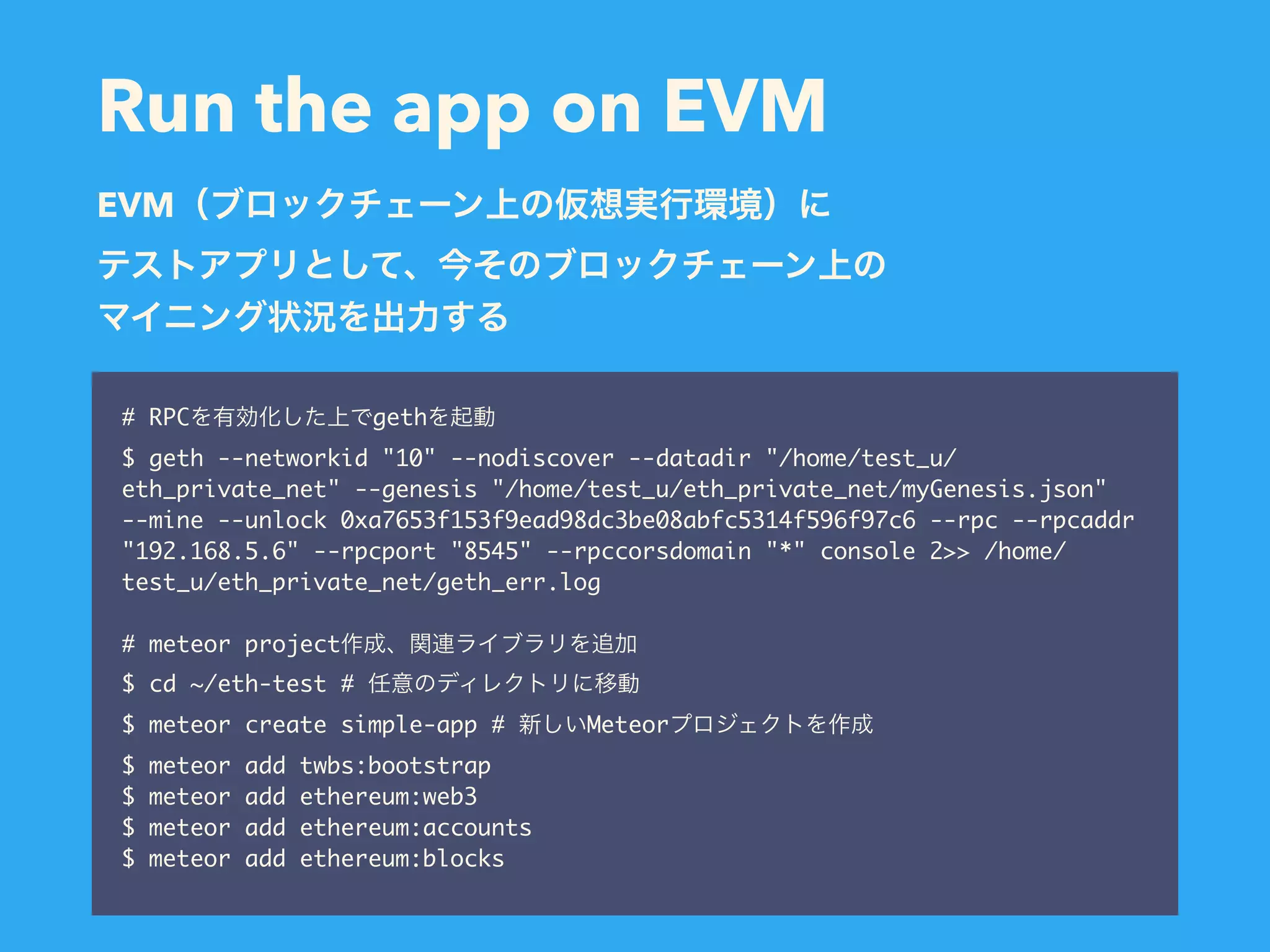 Run the app on EVM # RPC geth $ geth --networkid "10" --nodiscover --datadir "/home/test_u/ eth_private_net" --genesis "/home/test_u/eth_private_net/myGenesis.json" --mine --unlock 0xa7653f153f9ead98dc3be08abfc5314f596f97c6 --rpc --rpcaddr "192.168.5.6" --rpcport "8545" --rpccorsdomain "*" console 2>> /home/ test_u/eth_private_net/geth_err.log # meteor project $ cd ~/eth-test # $ meteor create simple-app # Meteor $ meteor add twbs:bootstrap $ meteor add ethereum:web3 $ meteor add ethereum:accounts $ meteor add ethereum:blocks EVM 
