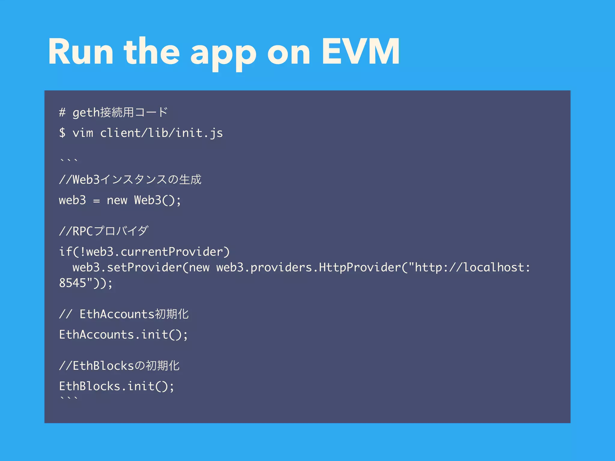 Run the app on EVM # geth $ vim client/lib/init.js ``` //Web3 web3 = new Web3(); //RPC if(!web3.currentProvider) web3.setProvider(new web3.providers.HttpProvider("http://localhost: 8545")); // EthAccounts EthAccounts.init(); //EthBlocks EthBlocks.init(); ``` 