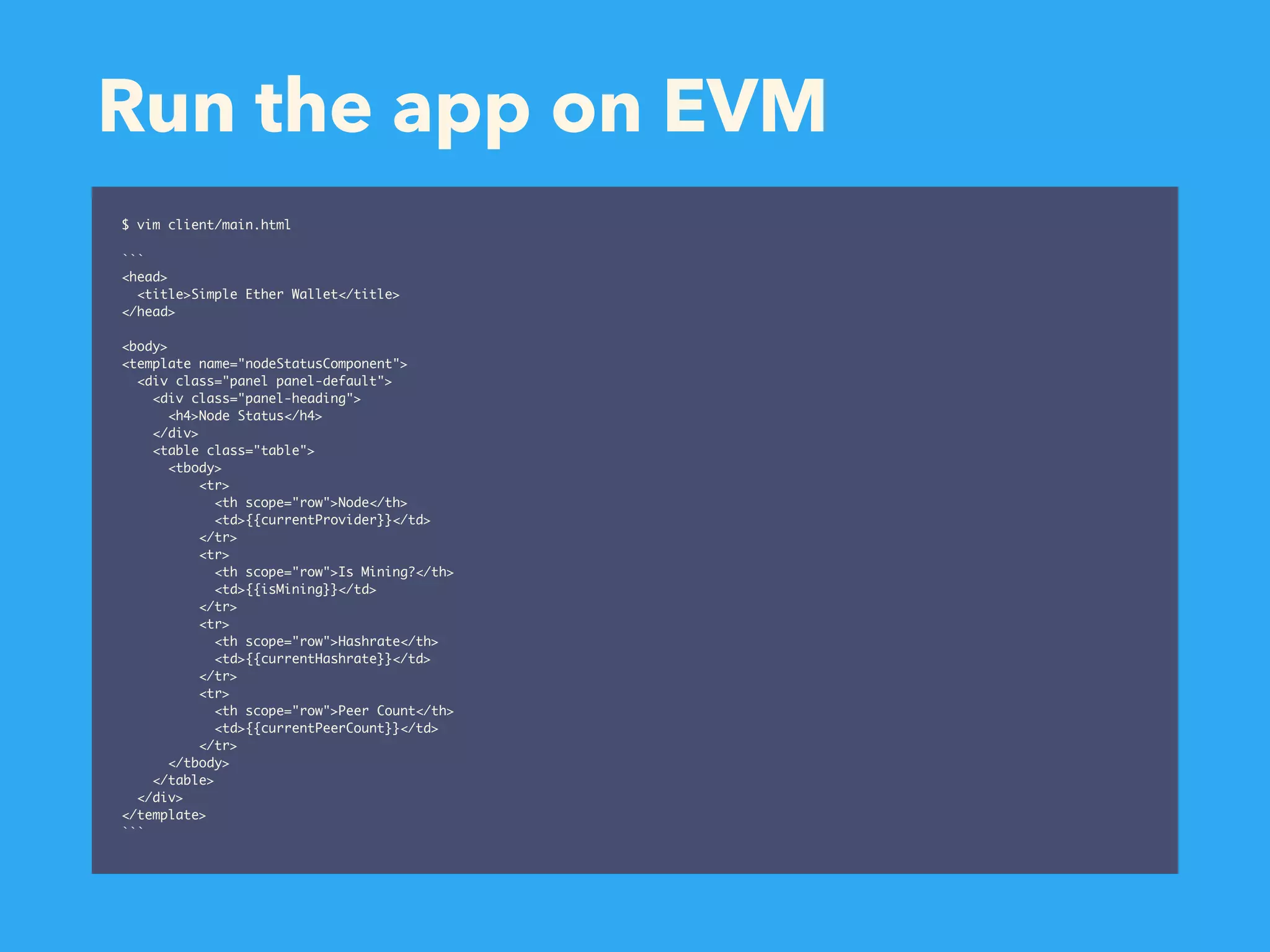 Run the app on EVM $ vim client/main.html ``` <head> <title>Simple Ether Wallet</title> </head> <body> <template name="nodeStatusComponent"> <div class="panel panel-default"> <div class="panel-heading"> <h4>Node Status</h4> </div> <table class="table"> <tbody> <tr> <th scope="row">Node</th> <td>{{currentProvider}}</td> </tr> <tr> <th scope="row">Is Mining?</th> <td>{{isMining}}</td> </tr> <tr> <th scope="row">Hashrate</th> <td>{{currentHashrate}}</td> </tr> <tr> <th scope="row">Peer Count</th> <td>{{currentPeerCount}}</td> </tr> </tbody> </table> </div> </template> ``` 