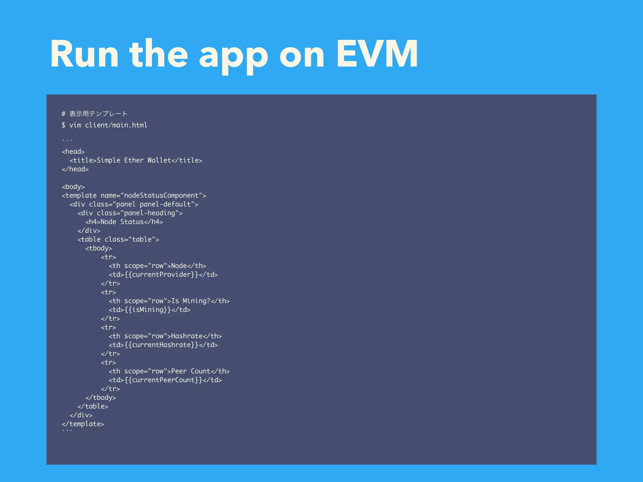 Run the app on EVM # $ vim client/main.html ``` <head> <title>Simple Ether Wallet</title> </head> <body> <template name="nodeStatusComponent"> <div class="panel panel-default"> <div class="panel-heading"> <h4>Node Status</h4> </div> <table class="table"> <tbody> <tr> <th scope="row">Node</th> <td>{{currentProvider}}</td> </tr> <tr> <th scope="row">Is Mining?</th> <td>{{isMining}}</td> </tr> <tr> <th scope="row">Hashrate</th> <td>{{currentHashrate}}</td> </tr> <tr> <th scope="row">Peer Count</th> <td>{{currentPeerCount}}</td> </tr> </tbody> </table> </div> </template> ``` 
