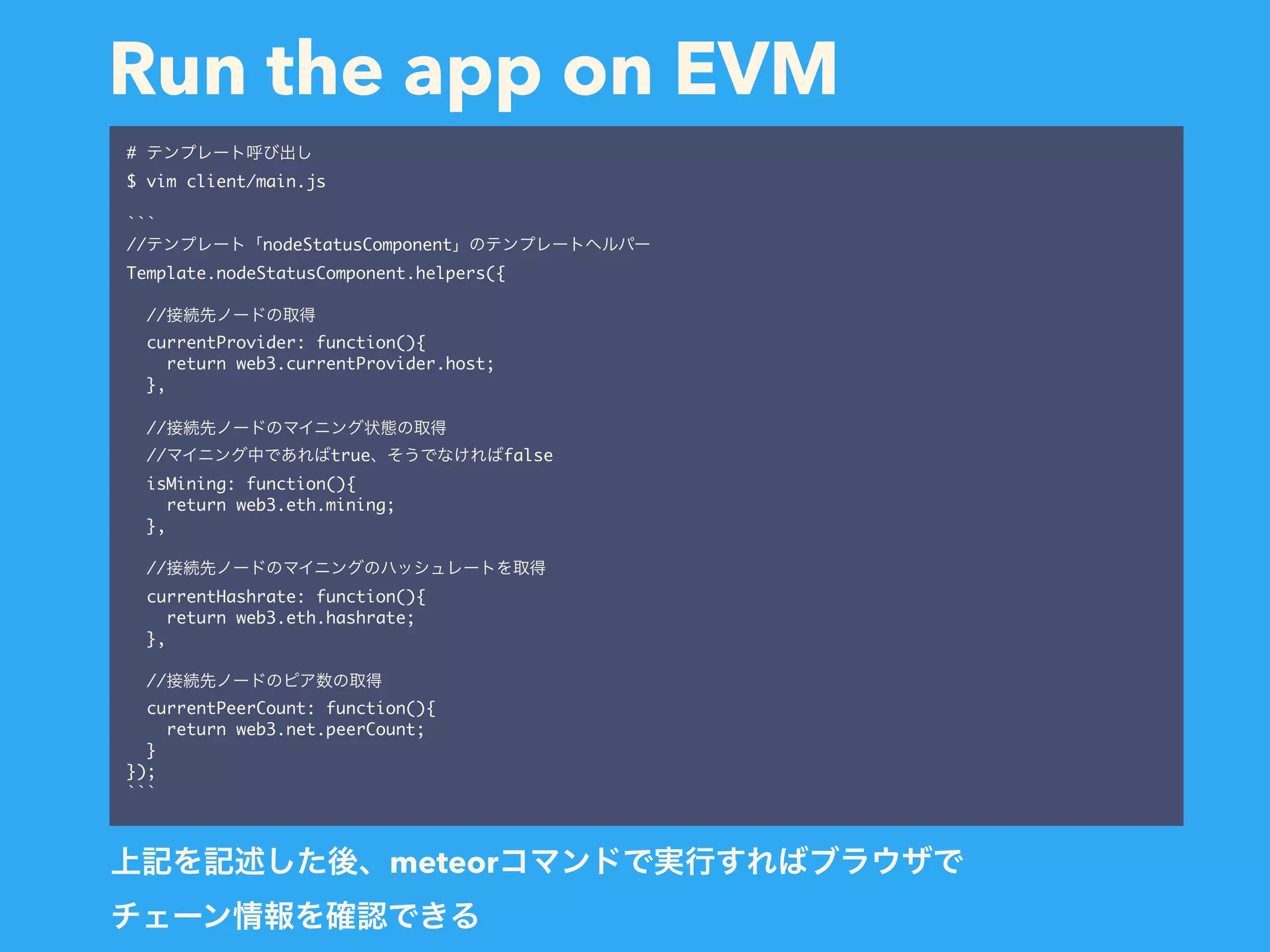 Run the app on EVM # $ vim client/main.js ``` // nodeStatusComponent Template.nodeStatusComponent.helpers({ // currentProvider: function(){ return web3.currentProvider.host; }, // // true false isMining: function(){ return web3.eth.mining; }, // currentHashrate: function(){ return web3.eth.hashrate; }, // currentPeerCount: function(){ return web3.net.peerCount; } }); ``` meteor   