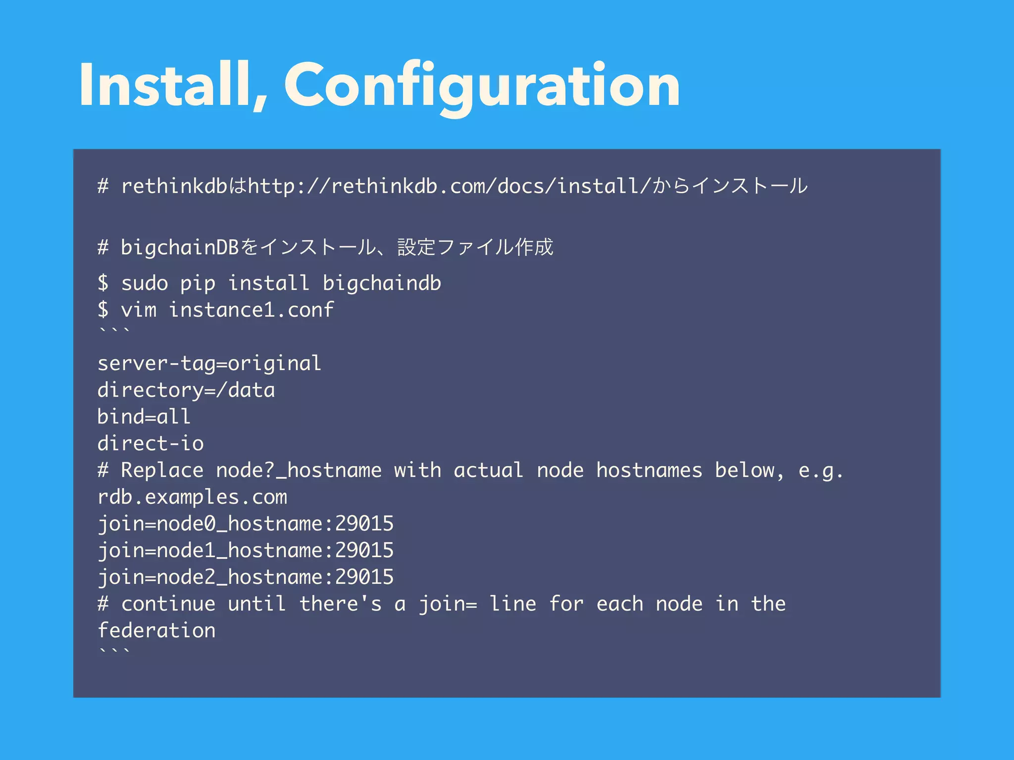 Install, Conﬁguration # rethinkdb http://rethinkdb.com/docs/install/ # bigchainDB $ sudo pip install bigchaindb $ vim instance1.conf ```  server-tag=original directory=/data bind=all direct-io # Replace node?_hostname with actual node hostnames below, e.g. rdb.examples.com join=node0_hostname:29015 join=node1_hostname:29015 join=node2_hostname:29015 # continue until there's a join= line for each node in the federation  ``` 