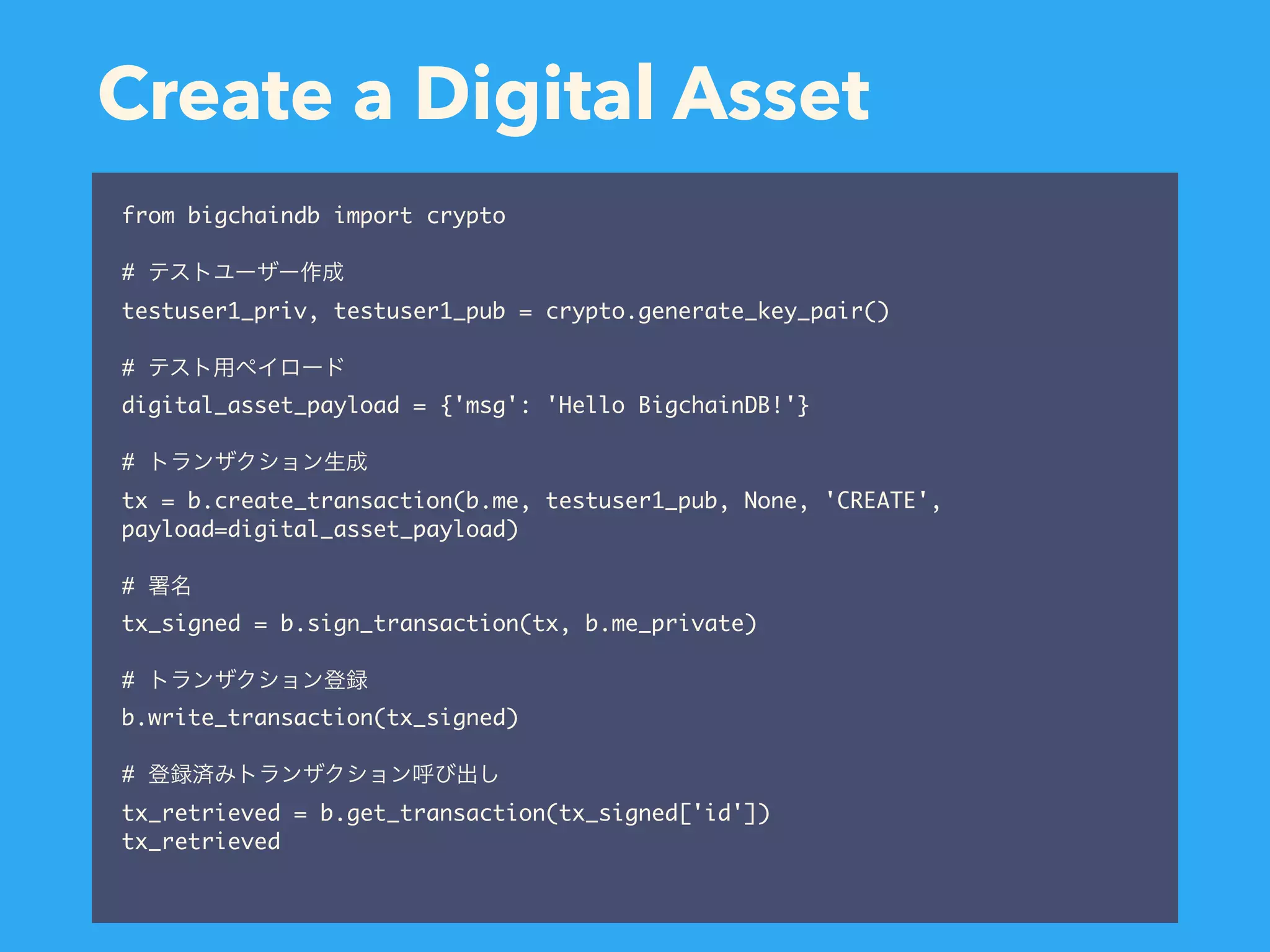 Create a Digital Asset from bigchaindb import crypto # testuser1_priv, testuser1_pub = crypto.generate_key_pair() # digital_asset_payload = {'msg': 'Hello BigchainDB!'} # tx = b.create_transaction(b.me, testuser1_pub, None, 'CREATE', payload=digital_asset_payload) # tx_signed = b.sign_transaction(tx, b.me_private) # b.write_transaction(tx_signed) # tx_retrieved = b.get_transaction(tx_signed['id']) tx_retrieved 