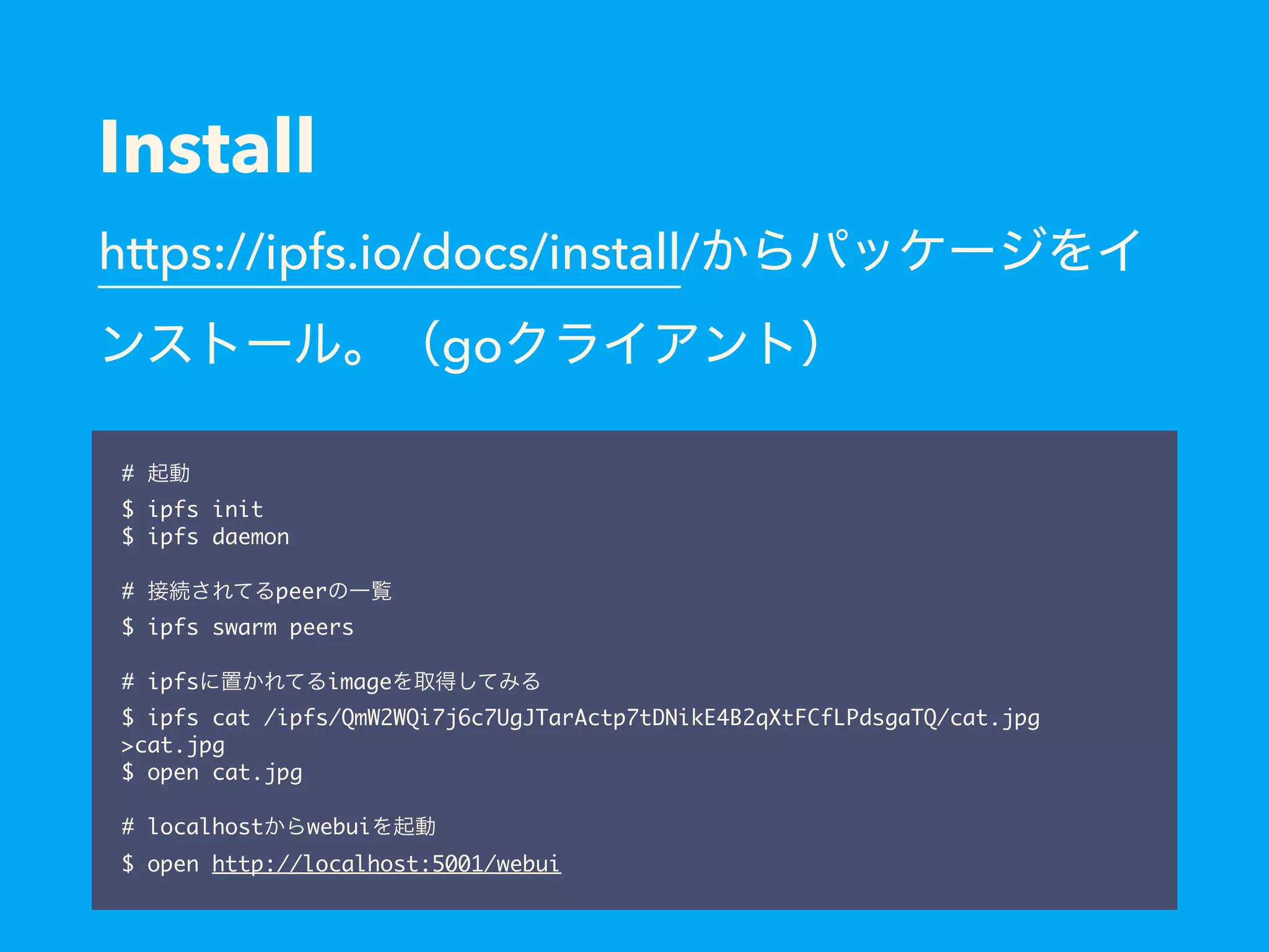 Install https://ipfs.io/docs/install/ go # $ ipfs init $ ipfs daemon   # peer $ ipfs swarm peers # ipfs image $ ipfs cat /ipfs/QmW2WQi7j6c7UgJTarActp7tDNikE4B2qXtFCfLPdsgaTQ/cat.jpg >cat.jpg $ open cat.jpg # localhost webui $ open http://localhost:5001/webui 