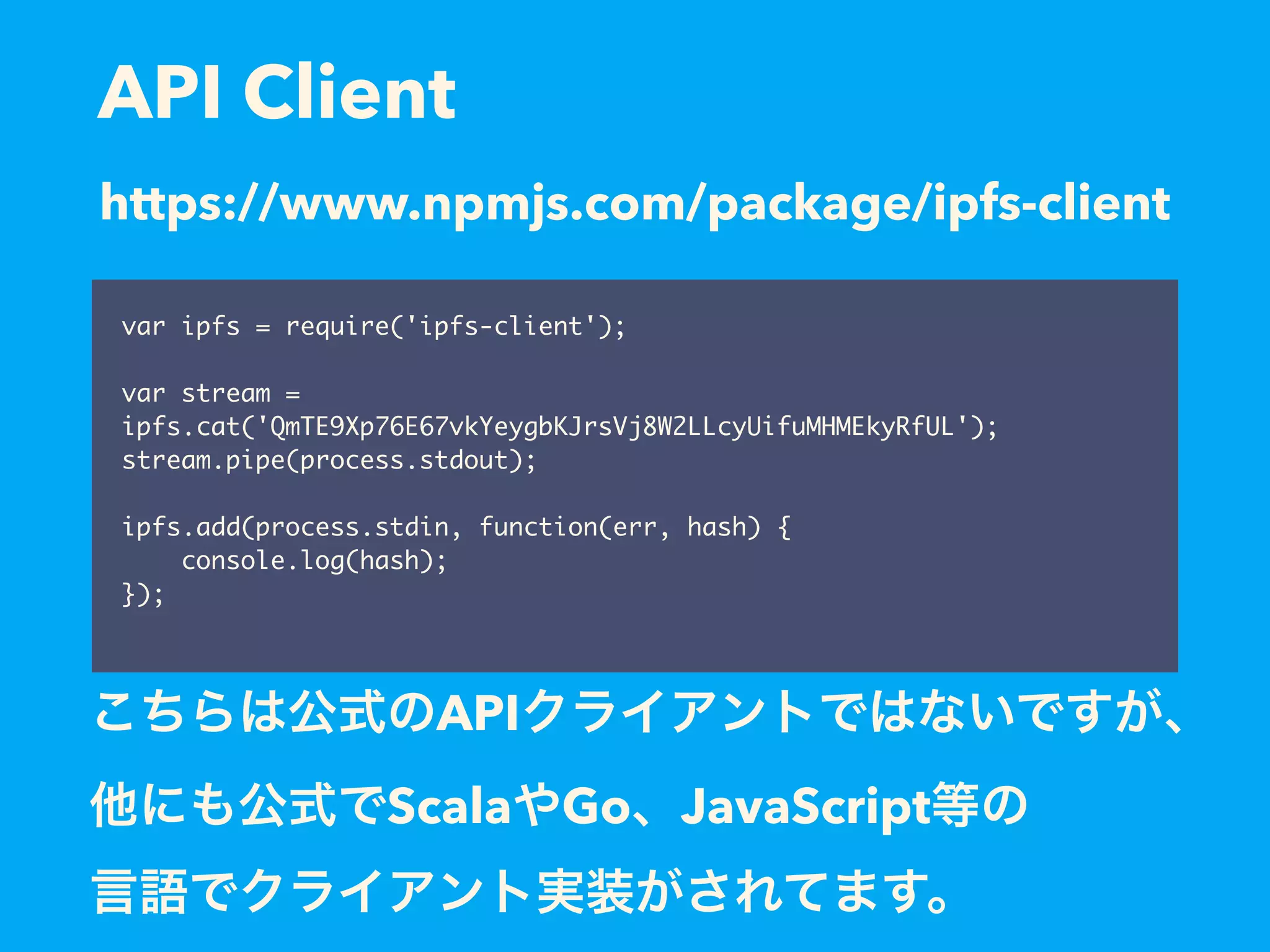 API Client var ipfs = require('ipfs-client'); var stream = ipfs.cat('QmTE9Xp76E67vkYeygbKJrsVj8W2LLcyUifuMHMEkyRfUL'); stream.pipe(process.stdout); ipfs.add(process.stdin, function(err, hash) { console.log(hash); }); https://www.npmjs.com/package/ipfs-client API Scala Go JavaScript 