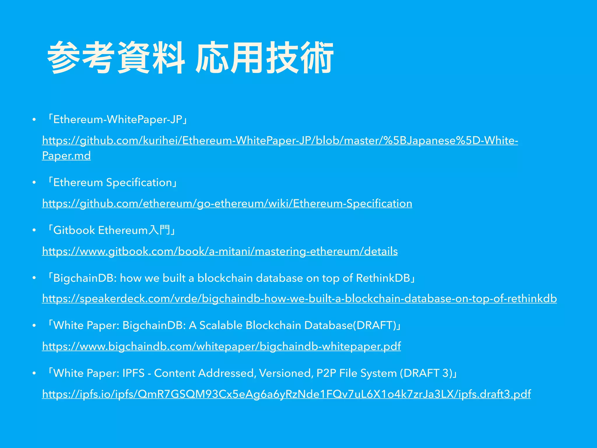 • Ethereum-WhitePaper-JP   https://github.com/kurihei/Ethereum-WhitePaper-JP/blob/master/%5BJapanese%5D-White- Paper.md • Ethereum Speciﬁcation   https://github.com/ethereum/go-ethereum/wiki/Ethereum-Speciﬁcation • Gitbook Ethereum   https://www.gitbook.com/book/a-mitani/mastering-ethereum/details • BigchainDB: how we built a blockchain database on top of RethinkDB   https://speakerdeck.com/vrde/bigchaindb-how-we-built-a-blockchain-database-on-top-of-rethinkdb • White Paper: BigchainDB: A Scalable Blockchain Database(DRAFT)   https://www.bigchaindb.com/whitepaper/bigchaindb-whitepaper.pdf • White Paper: IPFS - Content Addressed, Versioned, P2P File System (DRAFT 3)   https://ipfs.io/ipfs/QmR7GSQM93Cx5eAg6a6yRzNde1FQv7uL6X1o4k7zrJa3LX/ipfs.draft3.pdf 