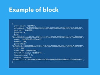 Example of block
{
difficulty: '137447',
extraData: '0x476574682f76312e302e312f6c696e75782f676f312e342e32',
gasLimit: 3141592,
gasUsed: 0,
hash:
'0x4d3063b91cbaa12bf2de81014c1319febc9f197c93f81b0746afaffaa9496620',
nonce: '0x28fda83cb19ed497',
number: 100,
parentHash:
'0x5885cdec1d1410580eaaf1fb7ef9db245a735822d48e816c73d926b7c9872f15',
size: 536,
timestamp: 1439451765,
totalDifficulty: '13551548',
transactions: [ ],
transactionsRoot:
'0x56e81f171bcc55a6ff8345e692c0f86e5b48e01b996cadc001622fb5e363b421',
}
 
