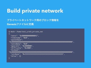 Build private network
$ mkdir /home/test_u/eth_private_net
{
"nonce": "0x0000000000000042",
"timestamp": "0x0",
"parentHash":
"0x0000000000000000000000000000000000000000000000000000000000000000",
"extraData": "0x0",
"gasLimit": "0x8000000",
"difficulty": "0x4000",
"mixhash":
"0x0000000000000000000000000000000000000000000000000000000000000000",
"coinbase": "0x3333333333333333333333333333333333333333",
"alloc": {}
}
Genesis
 