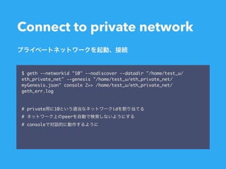 Connect to private network
$ geth --networkid "10" --nodiscover --datadir "/home/test_u/
eth_private_net" --genesis "/home/test_u/eth_private_net/
myGenesis.json" console 2>> /home/test_u/eth_private_net/
geth_err.log
# private 10 id
# peer
# console
 