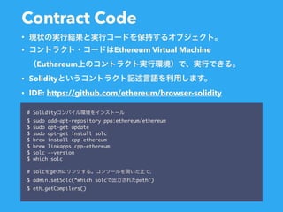 Contract Code
# Solidity
$ sudo add-apt-repository ppa:ethereum/ethereum
$ sudo apt-get update
$ sudo apt-get install solc
$ brew install cpp-ethereum
$ brew linkapps cpp-ethereum
$ solc —-version
$ which solc
# solc geth
$ admin.setSolc(“which solc path")
$ eth.getCompilers()
•
• Ethereum Virtual Machine 
Euthareum
• Solidity
• IDE: https://github.com/ethereum/browser-solidity
 