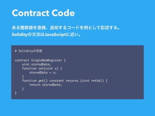Contract Code
# Solidity
contract SingleNumRegister {
uint storedData;
function set(uint x) {
storedData = x;
}
function get() constant returns (uint retVal) {
return storedData;
}
}
Solidity JavaScript
 