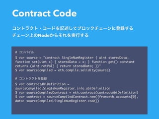 Contract Code
#
$ var source = "contract SingleNumRegister { uint storedData;
function set(uint x) { storedData = x; } function get() constant
returns (uint retVal) { return storedData; }}"
$ var sourceCompiled = eth.compile.solidity(source)
#
$ var contractAbiDefinition =
sourceCompiled.SingleNumRegister.info.abiDefinition
$ var sourceCompiledContract = eth.contract(contractAbiDefinition)
$ var contract = sourceCompiledContract.new({from:eth.accounts[0],
data: sourceCompiled.SingleNumRegister.code})
Node
 
