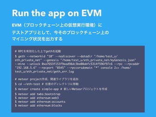 Run the app on EVM
# RPC geth
$ geth --networkid "10" --nodiscover --datadir "/home/test_u/
eth_private_net" --genesis "/home/test_u/eth_private_net/myGenesis.json"
--mine --unlock 0xa7653f153f9ead98dc3be08abfc5314f596f97c6 --rpc --rpcaddr
"192.168.5.6" --rpcport "8545" --rpccorsdomain "*" console 2>> /home/
test_u/eth_private_net/geth_err.log
# meteor project
$ cd ~/eth-test #
$ meteor create simple-app # Meteor
$ meteor add twbs:bootstrap
$ meteor add ethereum:web3
$ meteor add ethereum:accounts
$ meteor add ethereum:blocks
EVM
 