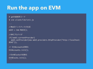 Run the app on EVM
# geth
$ vim client/lib/init.js
```
//Web3
web3 = new Web3();
//RPC
if(!web3.currentProvider)
web3.setProvider(new web3.providers.HttpProvider("http://localhost:
8545"));
// EthAccounts
EthAccounts.init();
//EthBlocks
EthBlocks.init();
```
 