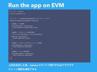 Run the app on EVM
#
$ vim client/main.js
```
// nodeStatusComponent
Template.nodeStatusComponent.helpers({
//
currentProvider: function(){
return web3.currentProvider.host;
},
//
// true false
isMining: function(){
return web3.eth.mining;
},
//
currentHashrate: function(){
return web3.eth.hashrate;
},
//
currentPeerCount: function(){
return web3.net.peerCount;
}
});
```
meteor  
 