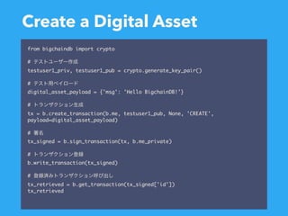 Create a Digital Asset
from bigchaindb import crypto
#
testuser1_priv, testuser1_pub = crypto.generate_key_pair()
#
digital_asset_payload = {'msg': 'Hello BigchainDB!'}
#
tx = b.create_transaction(b.me, testuser1_pub, None, 'CREATE',
payload=digital_asset_payload)
#
tx_signed = b.sign_transaction(tx, b.me_private)
#
b.write_transaction(tx_signed)
#
tx_retrieved = b.get_transaction(tx_signed['id'])
tx_retrieved
 