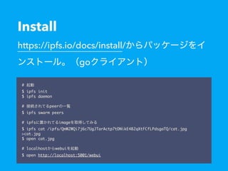 Install
https://ipfs.io/docs/install/
go
#
$ ipfs init
$ ipfs daemon
 
# peer
$ ipfs swarm peers
# ipfs image
$ ipfs cat /ipfs/QmW2WQi7j6c7UgJTarActp7tDNikE4B2qXtFCfLPdsgaTQ/cat.jpg
>cat.jpg
$ open cat.jpg
# localhost webui
$ open http://localhost:5001/webui
 