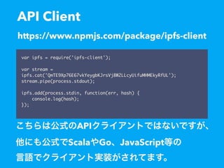 API Client
var ipfs = require('ipfs-client');
var stream =
ipfs.cat('QmTE9Xp76E67vkYeygbKJrsVj8W2LLcyUifuMHMEkyRfUL');
stream.pipe(process.stdout);
ipfs.add(process.stdin, function(err, hash) {
console.log(hash);
});
https://www.npmjs.com/package/ipfs-client
API
Scala Go JavaScript
 
