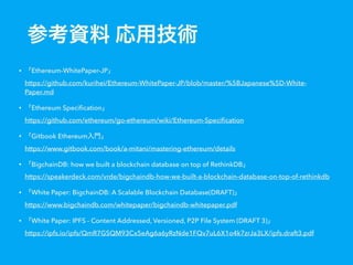 • Ethereum-WhitePaper-JP  
https://github.com/kurihei/Ethereum-WhitePaper-JP/blob/master/%5BJapanese%5D-White-
Paper.md
• Ethereum Speciﬁcation  
https://github.com/ethereum/go-ethereum/wiki/Ethereum-Speciﬁcation
• Gitbook Ethereum  
https://www.gitbook.com/book/a-mitani/mastering-ethereum/details
• BigchainDB: how we built a blockchain database on top of RethinkDB  
https://speakerdeck.com/vrde/bigchaindb-how-we-built-a-blockchain-database-on-top-of-rethinkdb
• White Paper: BigchainDB: A Scalable Blockchain Database(DRAFT)  
https://www.bigchaindb.com/whitepaper/bigchaindb-whitepaper.pdf
• White Paper: IPFS - Content Addressed, Versioned, P2P File System (DRAFT 3)  
https://ipfs.io/ipfs/QmR7GSQM93Cx5eAg6a6yRzNde1FQv7uL6X1o4k7zrJa3LX/ipfs.draft3.pdf
 