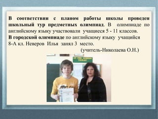 В соответствии с планом работы школы проведен
школьный тур предметных олимпиад. В олимпиаде по
английскому языку участвовали учащиеся 5 - 11 классов.
В городской олимпиаде по английскому языку учащийся
8-А кл. Неверов Илья занял 3 место.
(учитель-Николаева О.Н.)
 