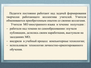 Педагоги постоянно работают над задачей формирования
творчески работающего коллектива учителей. Учителя
обмениваются приобретенным опытом со своими коллегами.
Учителя МО иностранного языка в течение полугодия :
 работали над темами по самообразованию: изучали
публикации, делились своим наработками, выступали на
заседаниях МО;
 внедряли в учебный процесс компьютерные технологии;
 использовали технологии личностно-ориентированного
обучения.
 