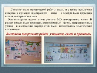 Согласно плана методической работы школы и с целью повышения
интереса к изучению иностранного языка в декабре была проведена
неделя иностранного языка.
Организаторами недели стали учителя МО иностранного языка. В
рамках недели были проведены разнообразные формы нетрадиционных
уроков и внеклассных мероприятий, были подготовлены тематические
презентации.
Выставки творческих работ учащихся, газет и проектов.
 