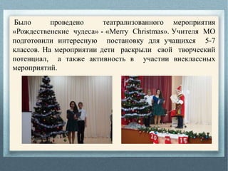 Было проведено театрализованного мероприятия
«Рождественские чудеса» - «Merry Christmas». Учителя МО
подготовили интересную постановку для учащихся 5-7
классов. На мероприятии дети раскрыли свой творческий
потенциал, а также активность в участии внеклассных
мероприятий.
 