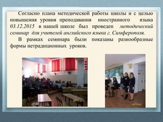 Согласно плана методической работы школы и с целью
повышения уровня преподавания иностранного языка
03.12.2015 в нашей школе был проведен методический
семинар для учителей английского языка г. Симферополя.
В рамках семинара были показаны разнообразные
формы нетрадиционных уроков.
 