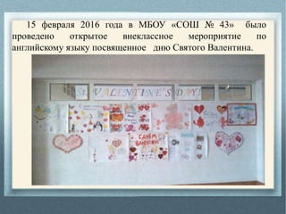 15 февраля 2016 года в МБОУ «СОШ № 43» было
проведено открытое внеклассное мероприятие по
английскому языку посвященное дню Святого Валентина.
 