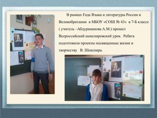 В рамках Года Языка и литературы России и
Великобритании в МБОУ «СОШ № 43» в 7-Б классе
( учитель –Абдураманова А.М.) прошел
Всероссийский шекспировский урок. Ребята
подготовили проекты посвященные жизни и
творчеству В. Шекспира.
 