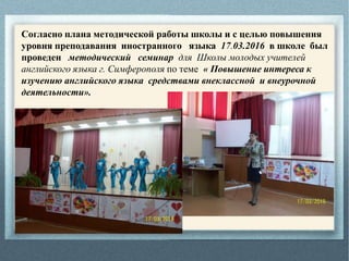 Согласно плана методической работы школы и с целью повышения
уровня преподавания иностранного языка 17.03.2016 в школе был
проведен методический семинар для Школы молодых учителей
английского языка г. Симферополя по теме « Повышение интереса к
изучению английского языка средствами внеклассной и внеурочной
деятельности».
 