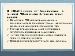 В 2015/2016 учебном году было проведено __6__
заседаний МО, на которых обсуждались разные
вопросы.
 На заседании МО рассматривались вопросы
совершенствования проведения уроков с использованием
современной методики и использования ИКТ.
 Учителя познакомились с новой методической
литературой, нормативными документами.
 Детская одарённость: признаки, виды, особенности
личности одаренного ребёнка.
 Повышение квалификации учителей через вебинары.
 