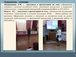 В программе семинара:
Абдураманова А.М. - выступила с презентацией по теме -«Повышение
интереса к изучению английского языка средствами внеклассной и внеурочной
деятельности» о проделанной внеклассной и внеурочной работе за 2015-2016 гг.
Башель Э.С. - выступила с презентацией по теме - «Особенности организации
внеурочной деятельности в условиях реализации ФГОС. Этапы работы над
проектом. Оформление проектов и стенгазет на английском языке на уроках
внеурочной деятельности» о проделанной внеклассной и внеурочной работе за
2015-2016 гг.
 