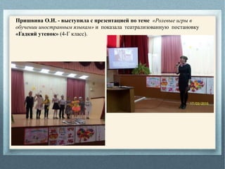 Пришвина О.И. - выступила с презентацией по теме «Ролевые игры в
обучении иностранным языкам» и показала театрализованную постановку
«Гадкий утенок» (4-Г класс).
 