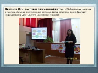Николаева О.Н. - выступила с презентацией по теме «Эффективные методы
и приемы обучения иностранному языку», а также показала видео-фрагмент
«Празднование Дня Святого Валентина» (8 класс).
 