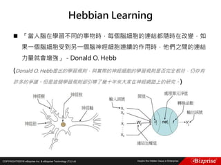 COPYRIGHT©2016 eBizprise Inc. & eBizprise Technology (TJ) Ltd.
 「當人腦在學習不同的事物時，每個腦細胞的連結都隨時在改變，如
果一個腦細胞受到另一個腦神經細胞連續的作用時，他們之間的連結
力量就會增強」 - Donald O. Hebb
(Donald O. Hebb提出的學習規則，與實際的神經細胞的學習規則是否完全相符，仍存有
許多的爭議。但是這個學習規則卻引導了幾十年來大家在神經網路上的研究。)
Hebbian Learning
 