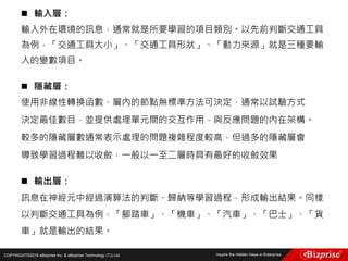 COPYRIGHT©2016 eBizprise Inc. & eBizprise Technology (TJ) Ltd.
 輸入層：
輸入外在環境的訊息，通常就是所要學習的項目類別。以先前判斷交通工具
為例，「交通工具大小」、「交通工具形狀」、「動力來源」就是三種要輸
入的變數項目。
 隱藏層：
使用非線性轉換函數，層內的節點無標準方法可決定，通常以試驗方式
決定最佳數目，並提供處理單元間的交互作用，與反應問題的內在架構。
較多的隱藏層數通常表示處理的問題複雜程度較高，但過多的隱藏層會
導致學習過程難以收斂，一般以一至二層時具有最好的收斂效果
 輸出層：
訊息在神經元中經過演算法的判斷、歸納等學習過程，形成輸出結果。同樣
以判斷交通工具為例，「腳踏車」、「機車」、「汽車」、「巴士」、「貨
車」就是輸出的結果。
 