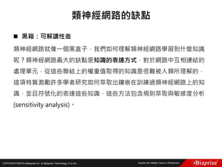COPYRIGHT©2016 eBizprise Inc. & eBizprise Technology (TJ) Ltd.
 黑箱：可解讀性差
類神經網路就像一個黑盒子，我們如何理解類神經網路學習到什麼知識
呢？類神經網路最大的缺點是知識的表達方式，對於網路中互相連結的
處理單元，從這些聯結上的權重值取得的知識是很難被人類所理解的，
這項特質激勵許多學者研究如何萃取出鑲嵌在訓練過類神經網路上的知
識，並且符號化的表達這些知識，這些方法包含規則萃取與敏感度分析
(sensitivity analysis)。
類神經網路的缺點
 