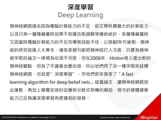 COPYRIGHT©2016 eBizprise Inc. & eBizprise Technology (TJ) Ltd.COPYRIGHT©2015 eBizprise Inc. & eBizprise Technology (TJ) Ltd.
深度學習
Deep Learning
類神經網路過去因為電腦計算能力的不足，卻又需耗費龐大的計算能力，
以及只有一層隱藏層時效果不如羅吉斯迴歸等傳統統計，多層隱藏層時
又因當時電腦計算能力的不足而導致效能不佳，以致80年代後期，類神
經的研究就進入大寒冬，連各家期刊都把類神經打入冷宮，只要有類神
經字眼的論文一律視為垃圾不刊登，但在2006年，Hinton等人提出新的
類神經觀點，但為了不讓黃金變垃圾，所以他們用了另一種字眼來詮釋
類神經網路，也就是”深度學習”，而他們那年發表了「A fast
learning algorithm for deep belief nets」這篇論文，讓類神經網路就
此復甦，再加上摩爾定律的效應與分散式架構的興起，現今的硬體運算
能力已足夠讓深度學習有更蓬勃的發展。
 