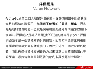 COPYRIGHT©2016 eBizprise Inc. & eBizprise Technology (TJ) Ltd.
AlphaGo的第二個大腦是評價網路。在評價網路中則是關注
在目前局勢的狀況下，每個落子位置的「最後」勝率，而非
是短期的攻城略地。也就是說策略網路是分類問題(對方會下
在哪)，評價網路是評估問題(我下在這的勝率是多少)。評價
網路並不是一個精確解的評價機制，因為如果要算出精確解
可能會耗費極大量的計算能力，因此它只是一個近似解的網
路，而且透過卷積神經網路的方式來計算出卷積核範圍的平
均勝率，最終答案會留到最後的蒙利卡羅搜尋樹中解決。
評價網路
Value Network
 