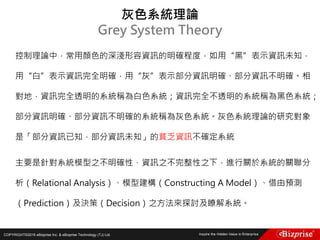 COPYRIGHT©2016 eBizprise Inc. & eBizprise Technology (TJ) Ltd.
控制理論中，常用顏色的深淺形容資訊的明確程度，如用“黑”表示資訊未知，
用“白”表示資訊完全明確，用“灰”表示部分資訊明確、部分資訊不明確。相
對地，資訊完全透明的系統稱為白色系統；資訊完全不透明的系統稱為黑色系統；
部分資訊明確、部分資訊不明確的系統稱為灰色系統。灰色系統理論的研究對象
是「部分資訊已知，部分資訊未知」的貧乏資訊不確定系統
主要是針對系統模型之不明確性，資訊之不完整性之下，進行關於系統的關聯分
析（Relational Analysis）、模型建構（Constructing A Model）、借由預測
（Prediction）及決策（Decision）之方法來探討及瞭解系統。
灰色系統理論
Grey System Theory
 