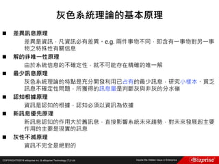 COPYRIGHT©2016 eBizprise Inc. & eBizprise Technology (TJ) Ltd.
 差異訊息原理
差異是資訊，凡資訊必有差異。e.g. 兩件事物不同，即含有一事物對另一事
物之特殊性有關信息
 解的非唯一性原理
由於系統信息的不確定性，就不可能存在精確的唯一解
 最少訊息原理
灰色系統理論的特點是充分開發利用已占有的最少訊息，研究小樣本、貧乏
訊息不確定性問題，所獲得的訊息量是判斷灰與非灰的分水嶺
 認知根據原理
資訊是認知的根據，認知必須以資訊為依據
 新訊息優先原理
新訊息認知的作用大於舊訊息，直接影響系統未來趨勢，對未來發展起主要
作用的主要是現實的訊息
 灰性不滅原理
資訊不完全是絕對的
灰色系統理論的基本原理
 